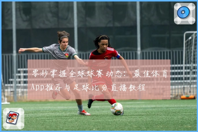 零秒掌握全球球赛动态:最佳体育App推荐与足球比分直播教程