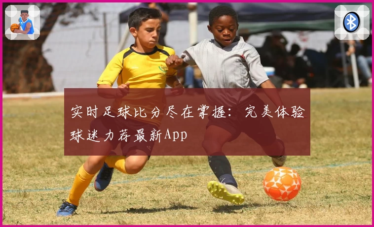实时足球比分尽在掌握:完美体验球迷力荐最新App