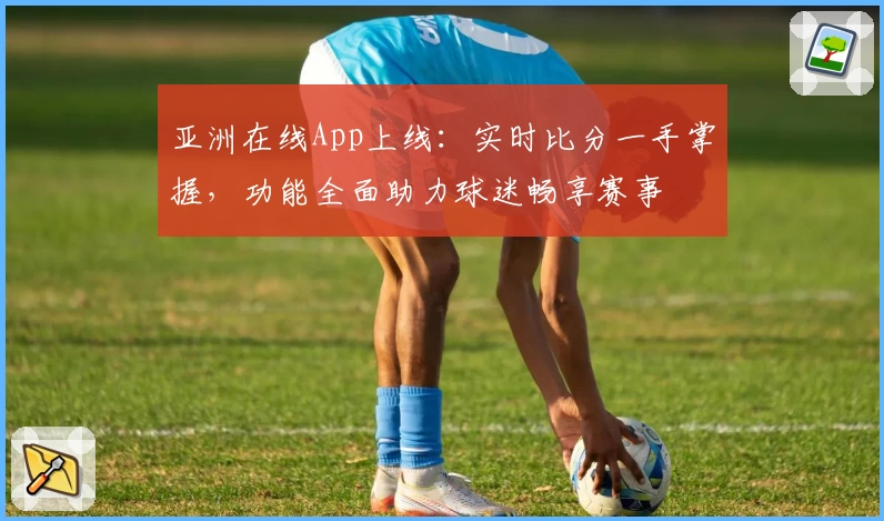 亚洲在线App上线:实时比分一手掌握,功能全面助力球迷畅享赛事