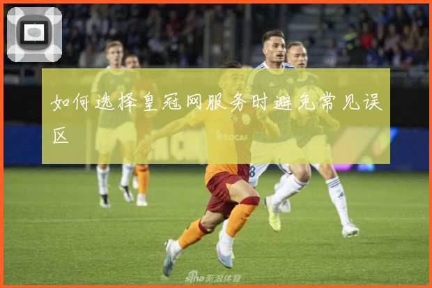 如何选择皇冠网服务时避免常见误区