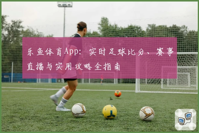 乐鱼体育App:实时足球比分、赛事直播与实用攻略全指南