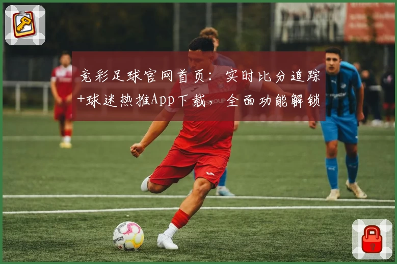 竞彩足球官网首页:实时比分追踪+球迷热推App下载,全面功能解锁!