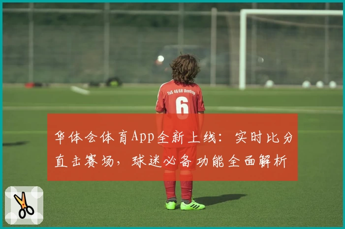 华体会体育App全新上线：实时比分直击赛场，球迷必备功能全面解析