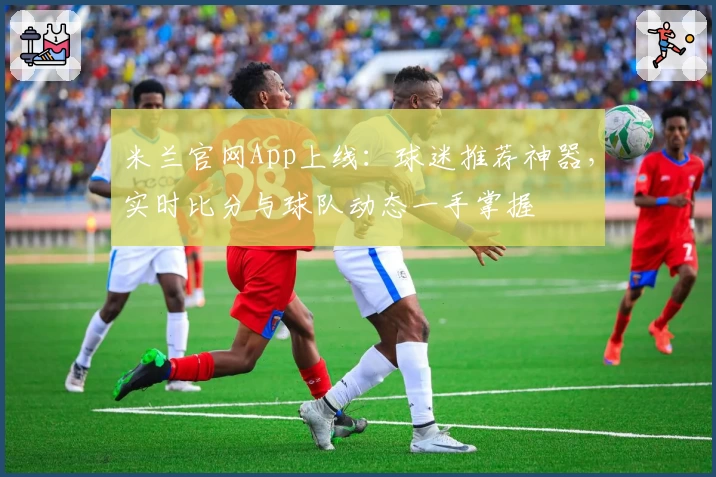 米兰官网App上线：球迷推荐神器，实时比分与球队动态一手掌握
