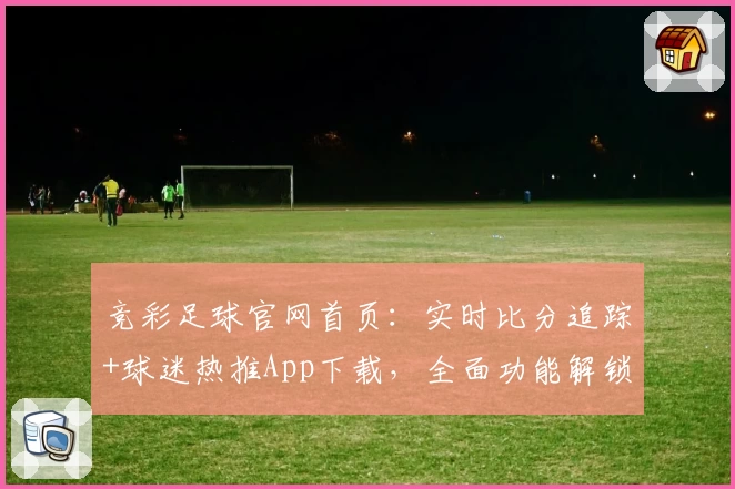 竞彩足球官网首页:实时比分追踪+球迷热推App下载,全面功能解锁!