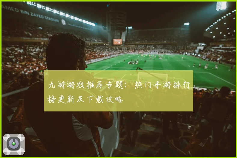 九游游戏推荐专题：热门手游排行榜更新及下载攻略