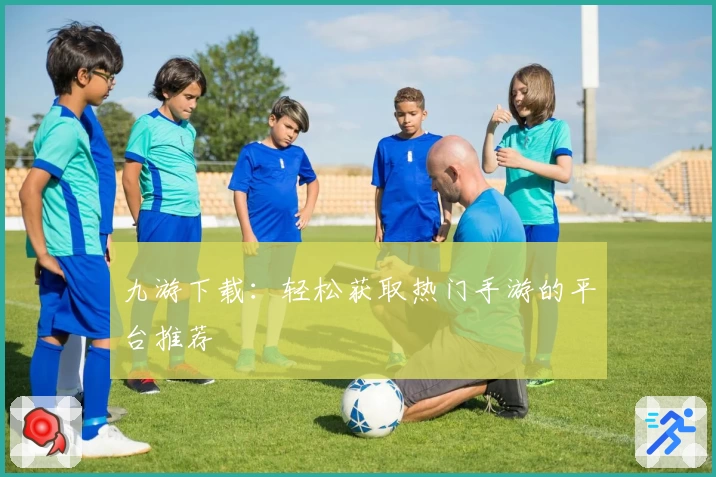 九游下载:轻松获取热门手游的平台推荐