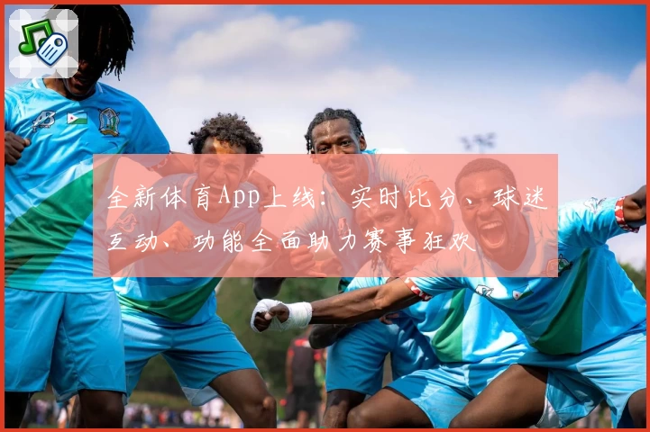 全新体育App上线：实时比分、球迷互动、功能全面助力赛事狂欢