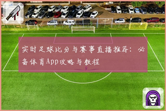 实时足球比分与赛事直播推荐:必备体育App攻略与教程