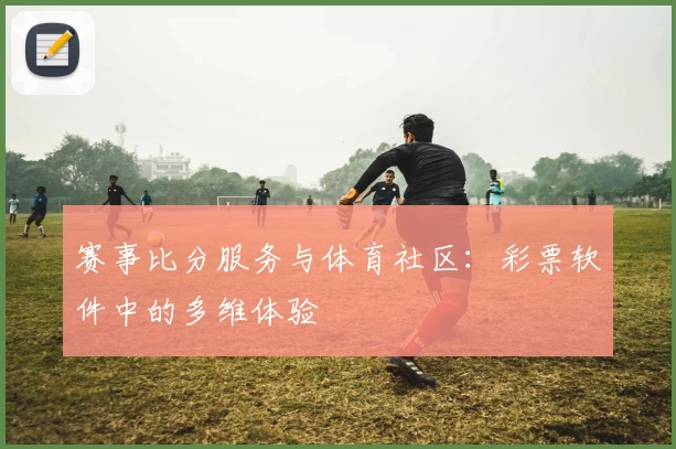赛事比分服务与体育社区:彩票软件中的多维体验