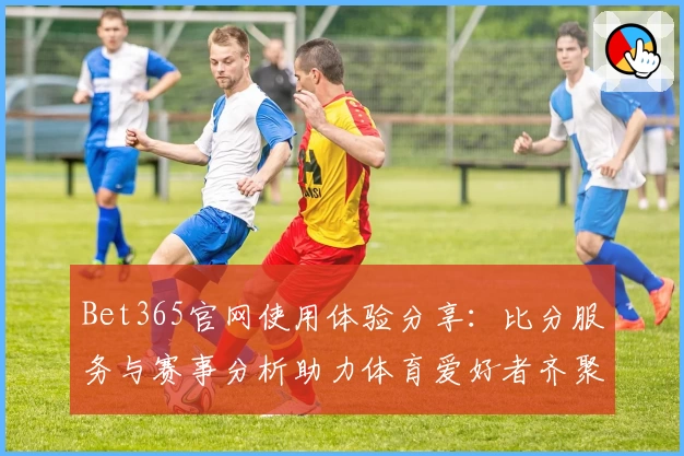 Bet365官网使用体验分享:比分服务与赛事分析助力体育爱好者齐聚