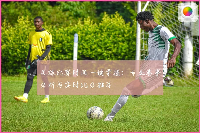 足球比赛时间一键掌握:专业赛事分析与实时比分推荐