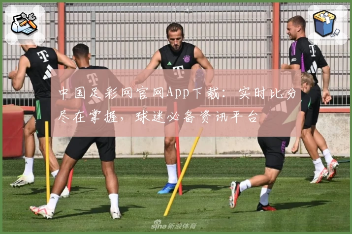 中国足彩网官网App下载：实时比分尽在掌握，球迷必备资讯平台