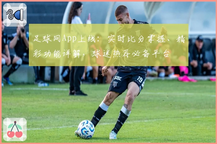 足球网App上线：实时比分掌握、精彩功能详解，球迷热荐必备平台