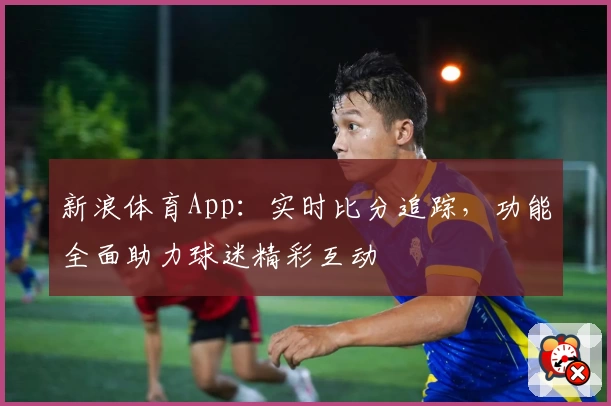 新浪体育App:实时比分追踪,功能全面助力球迷精彩互动