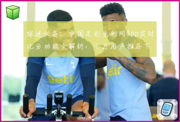 球迷必备:中国足彩竞彩网App实时比分功能全解析,千万用户推荐下载